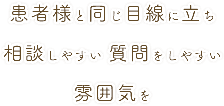 患者様と同じ目線に立ち相談しやすい 質問をしやすい雰囲気を