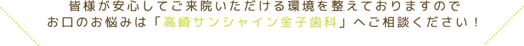 皆様が安心してご来院いただける環境を整えておりますのでお口のお悩みは「高崎サンシャイン金子歯科」へご相談ください！