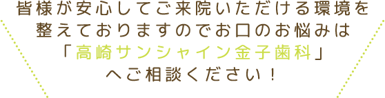 皆様が安心してご来院いただける環境を整えておりますのでお口のお悩みは「高崎サンシャイン金子歯科」へご相談ください！